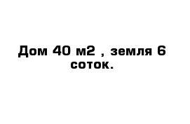 Дом 40 м2 , земля 6 соток.